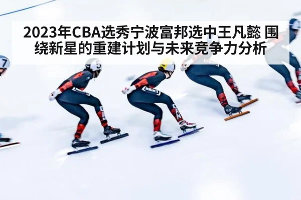 2023年CBA选秀宁波富邦选中王凡懿 围绕新星的重建计划与未来竞争力分析